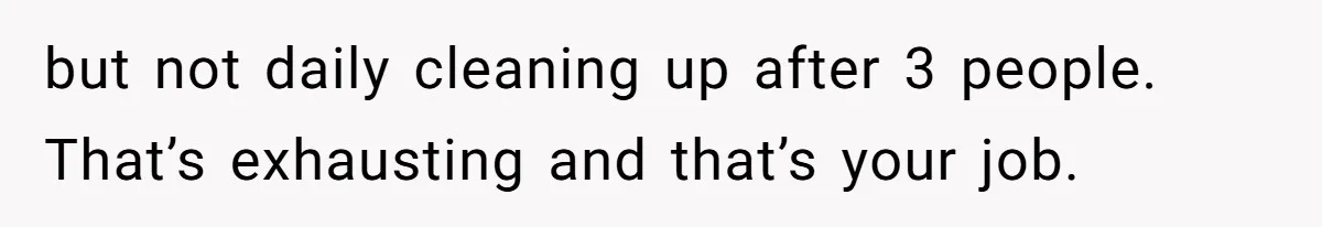 but not daily cleaning up after 3 people. That’s exhausting and that’s your job.