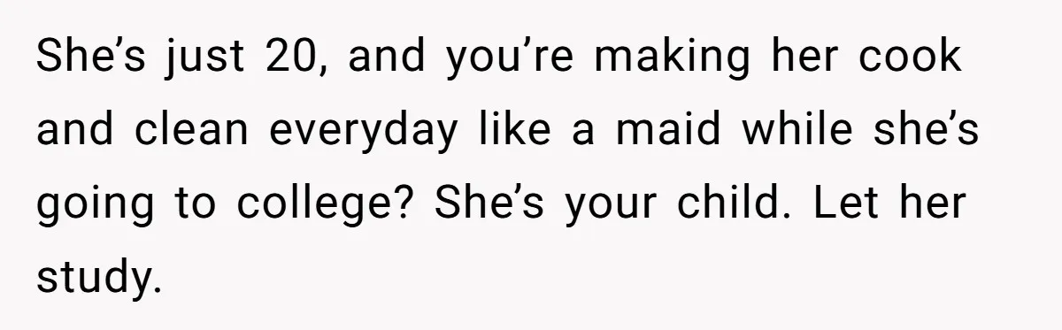 She’s just 20, and you’re making her cook and clean everyday like a maid while she’s going to college? She’s your child. Let her study.