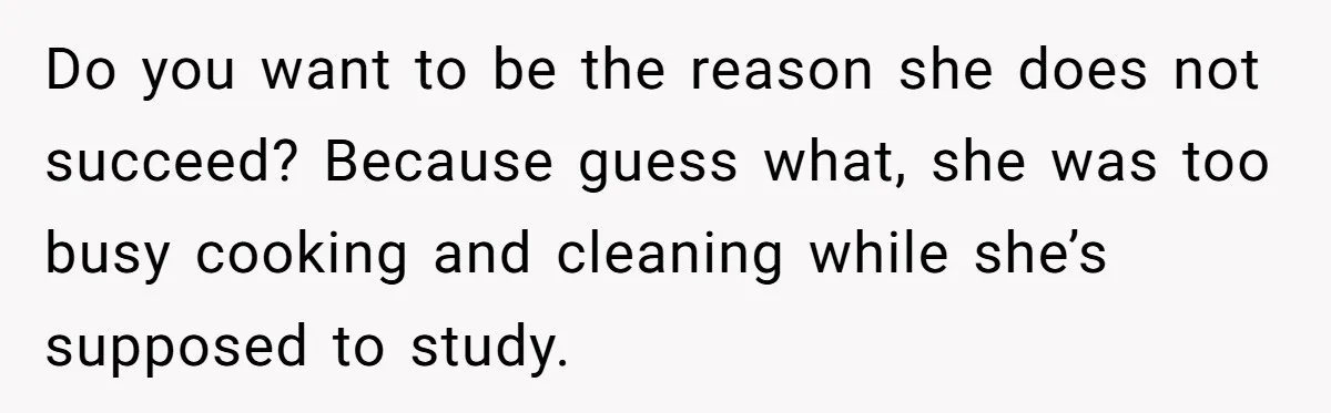Do you want to be the reason she does not succeed? Because guess what, she was too busy cooking and cleaning while she’s supposed to study.