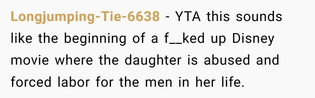 Longjumping-Tie-6638 − YTA this sounds like the beginning of a f__ked up Disney movie where the daughter is abused and forced labor for the men in her life.