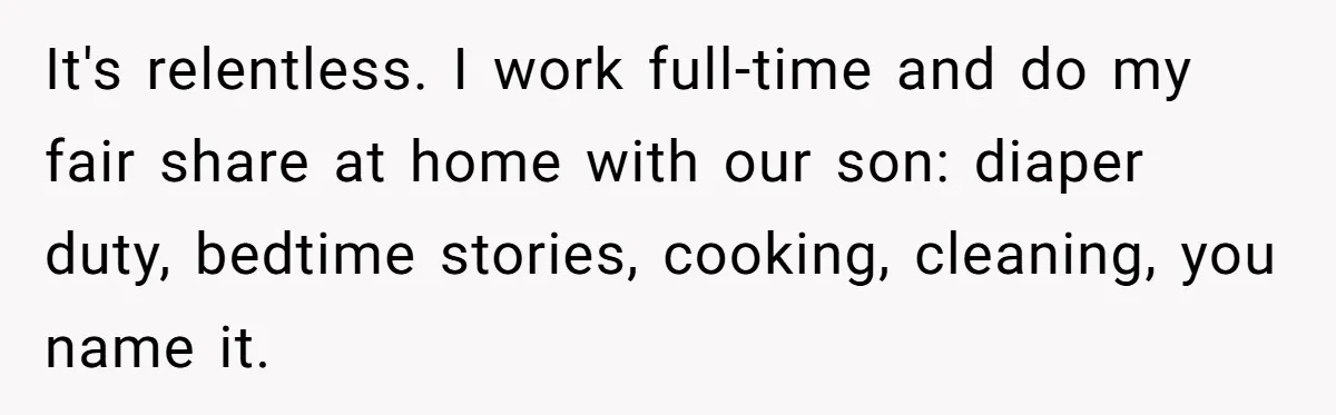It's relentless. I work full-time and do my fair share at home with our son: diaper duty, bedtime stories, cooking, cleaning, you name it.