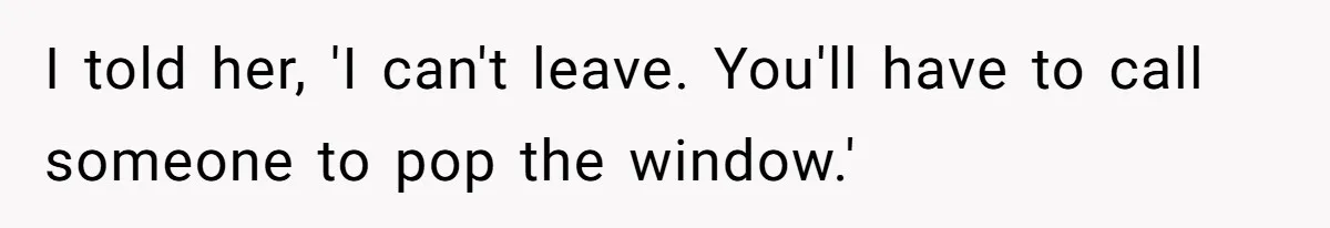 I told her, 'I can't leave. You'll have to call someone to pop the window.'