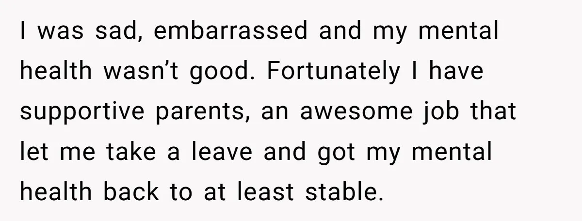 I was sad, embarrassed and my mental health wasn’t good. Fortunately I have supportive parents, an awesome job that let me take a leave and got my mental health back...