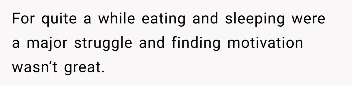For quite a while eating and sleeping were a major struggle and finding motivation wasn’t great.