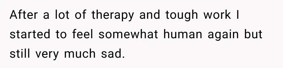 After a lot of therapy and tough work I started to feel somewhat human again but still very much sad.