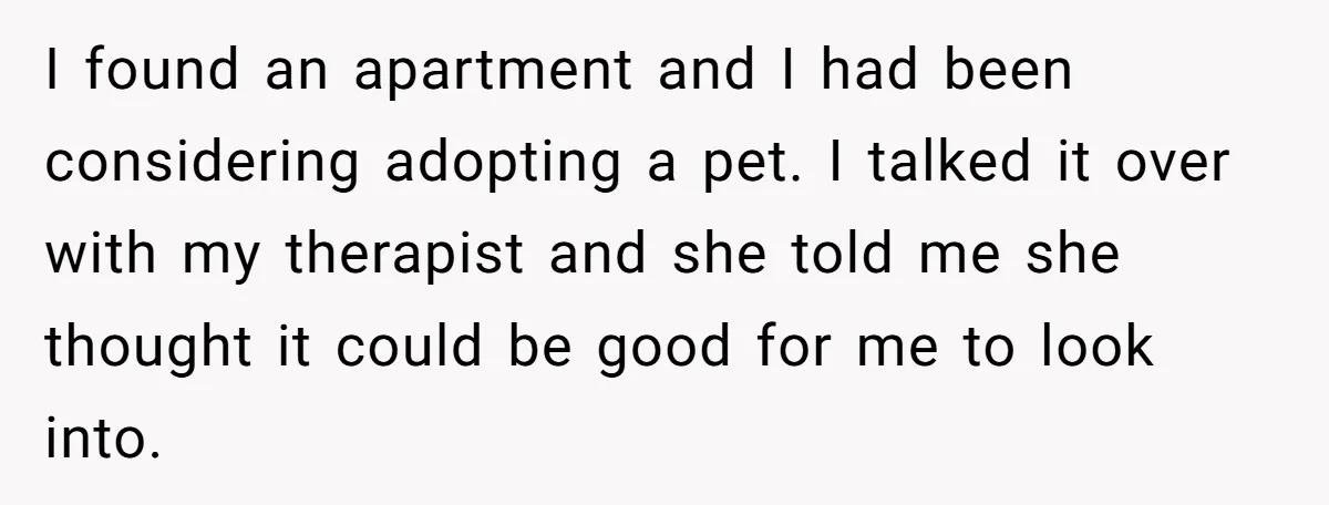 I found an apartment and I had been considering adopting a pet. I talked it over with my therapist and she told me she thought it could be good for...