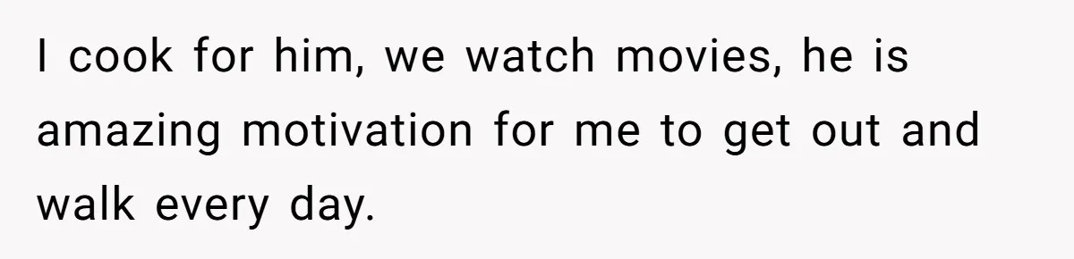 I cook for him, we watch movies, he is amazing motivation for me to get out and walk every day.