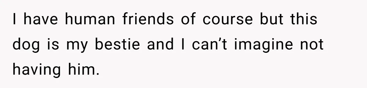 I have human friends of course but this dog is my bestie and I can’t imagine not having him.