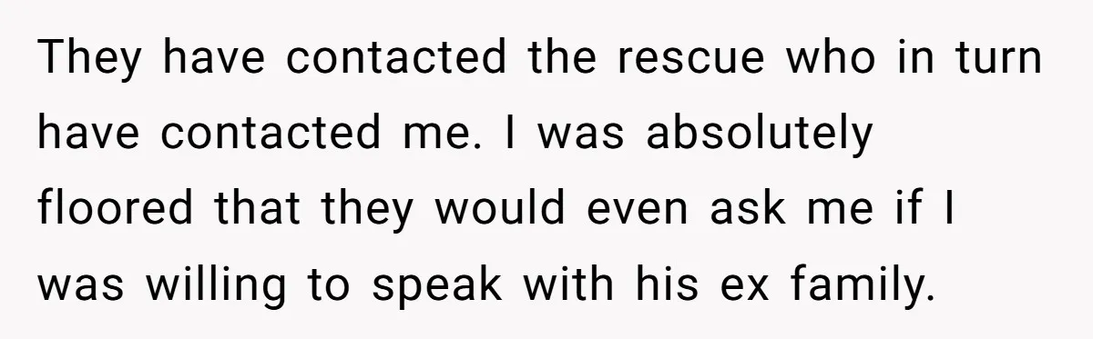 They have contacted the rescue who in turn have contacted me. I was absolutely floored that they would even ask me if I was willing to speak with his ex...