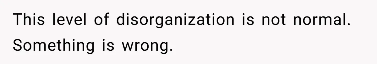 This level of disorganization is not normal. Something is wrong.