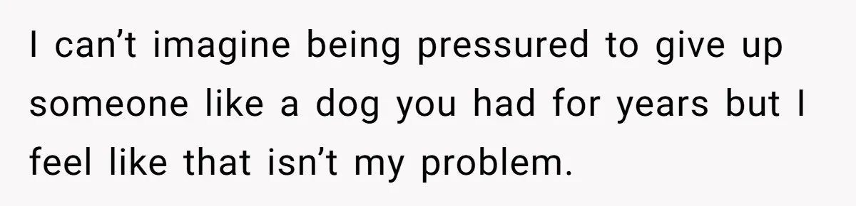 I can’t imagine being pressured to give up someone like a dog you had for years but I feel like that isn’t my problem.