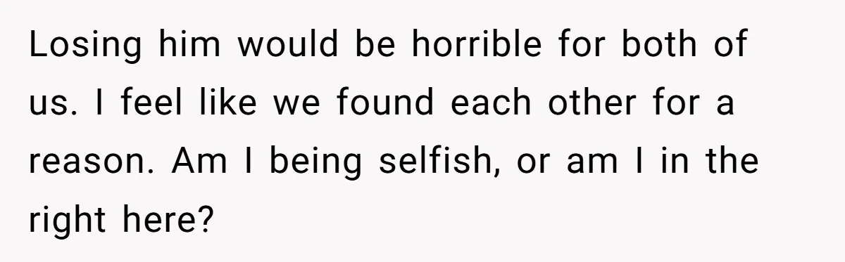 Losing him would be horrible for both of us. I feel like we found each other for a reason. Am I being selfish, or am I in the right here?