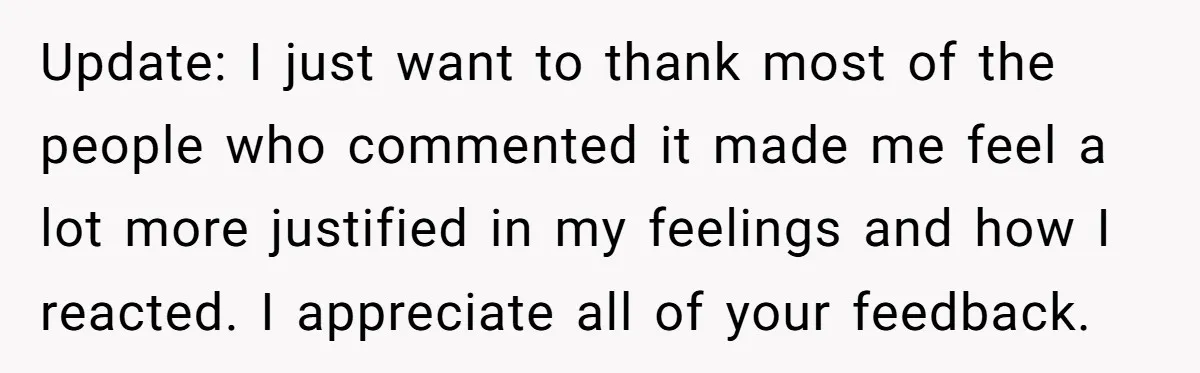 Update: I just want to thank most of the people who commented it made me feel a lot more justified in my feelings and how I reacted. I appreciate all...