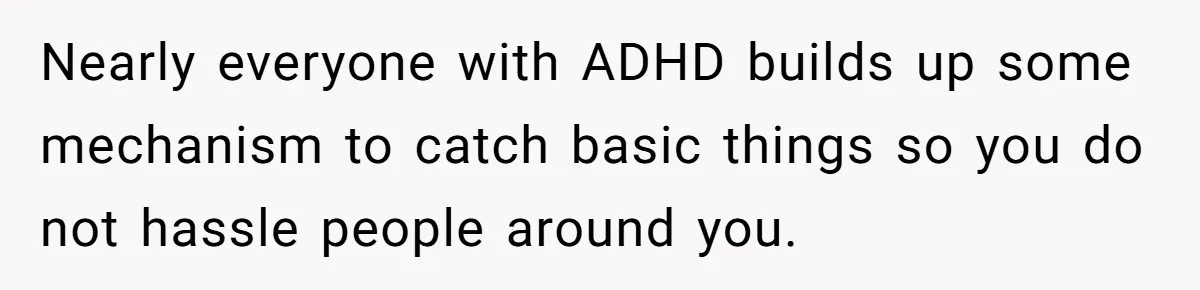 Nearly everyone with ADHD builds up some mechanism to catch basic things so you do not hassle people around you.