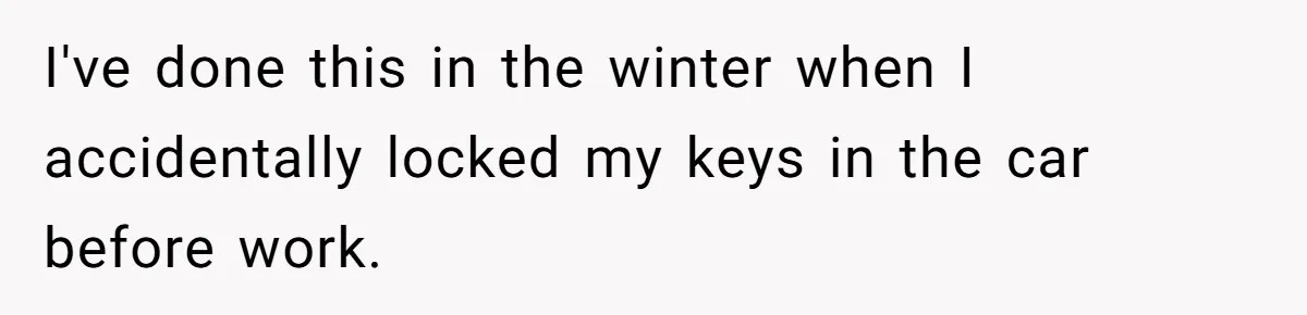 I've done this in the winter when I accidentally locked my keys in the car before work.
