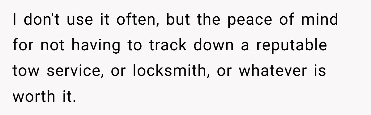 I don't use it often, but the peace of mind for not having to track down a reputable tow service, or locksmith, or whatever is worth it.