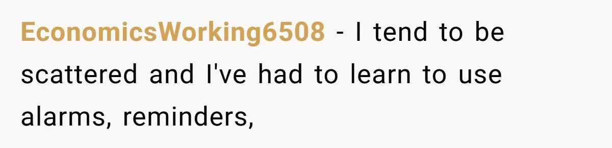 EconomicsWorking6508 − I tend to be scattered and I've had to learn to use alarms, reminders,