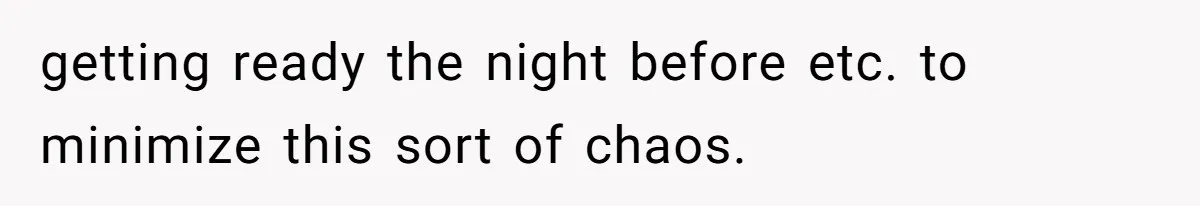 getting ready the night before etc. to minimize this sort of chaos.