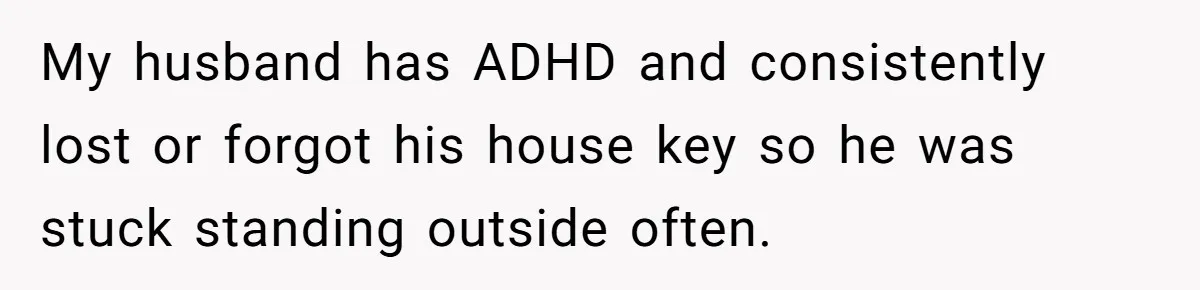 My husband has ADHD and consistently lost or forgot his house key so he was stuck standing outside often.