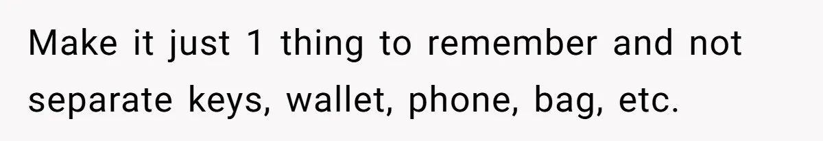Make it just 1 thing to remember and not separate keys, wallet, phone, bag, etc.