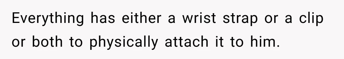 Everything has either a wrist strap or a clip or both to physically attach it to him.