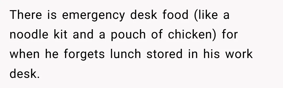 There is emergency desk food (like a noodle kit and a pouch of chicken) for when he forgets lunch stored in his work desk.