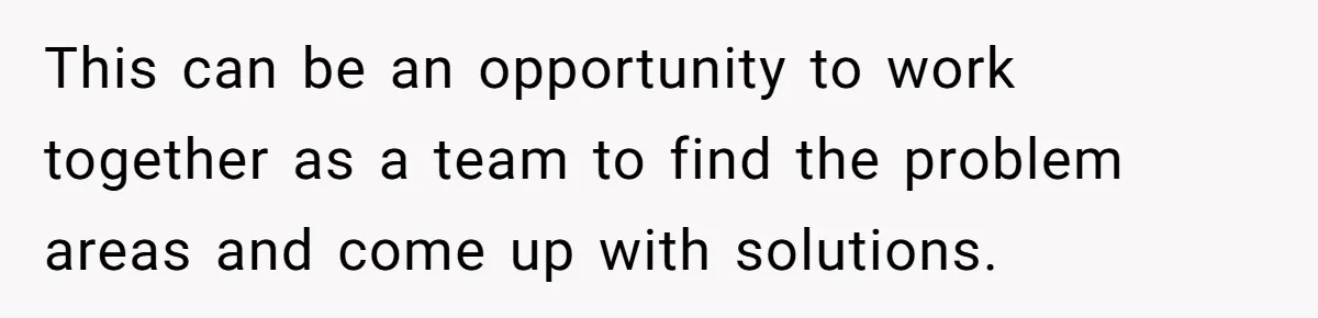 This can be an opportunity to work together as a team to find the problem areas and come up with solutions.