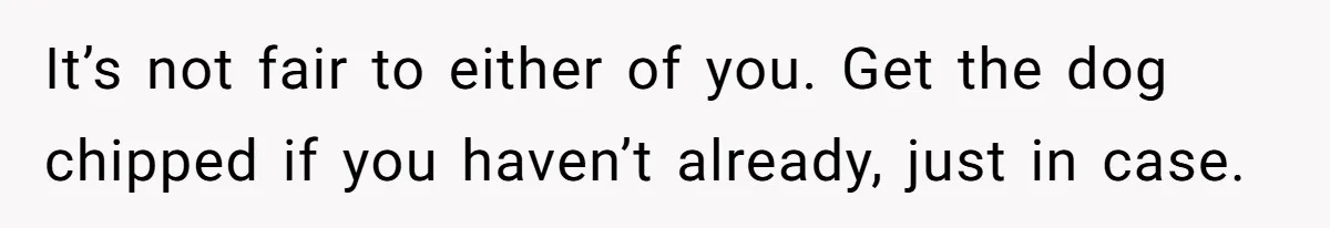 It’s not fair to either of you. Get the dog chipped if you haven’t already, just in case.