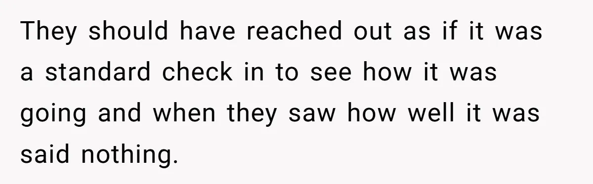 They should have reached out as if it was a standard check in to see how it was going and when they saw how well it was said nothing.