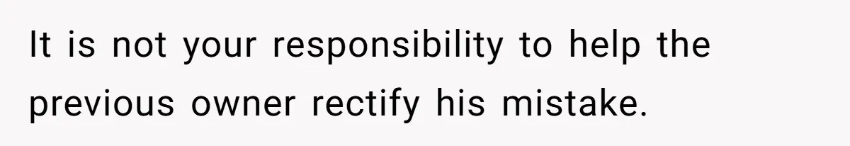 It is not your responsibility to help the previous owner rectify his mistake.