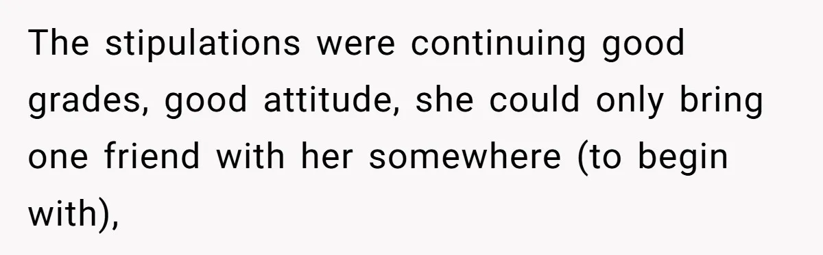 The stipulations were continuing good grades, good attitude, she could only bring one friend with her somewhere (to begin with),