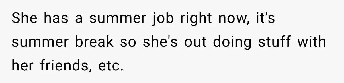 She has a summer job right now, it's summer break so she's out doing stuff with her friends, etc.