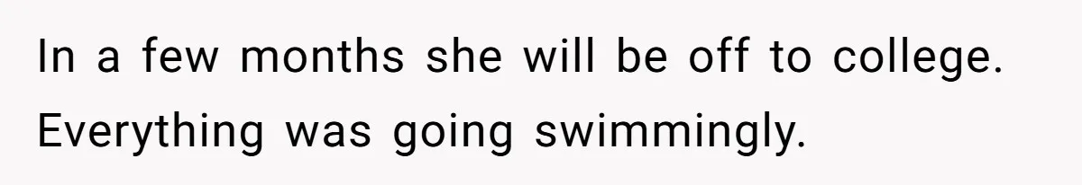 In a few months she will be off to college. Everything was going swimmingly.