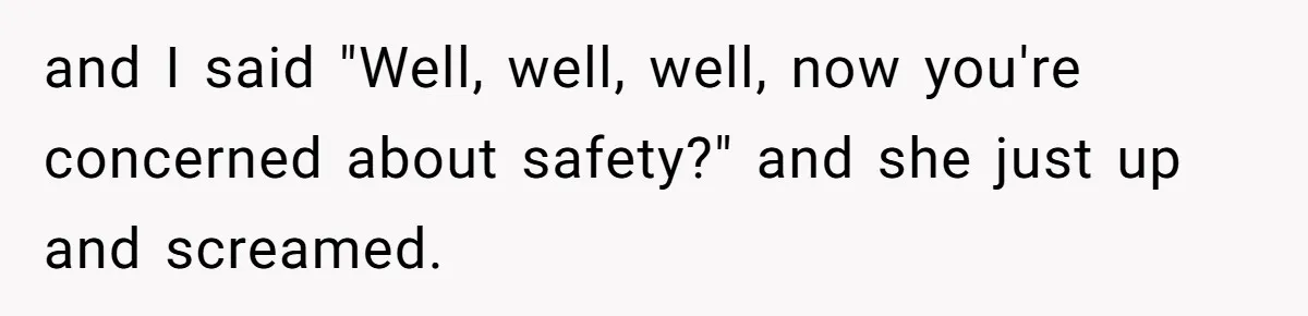 and I said "Well, well, well, now you're concerned about safety?" and she just up and screamed.
