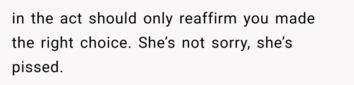 in the act should only reaffirm you made the right choice. She’s not sorry, she’s pissed.