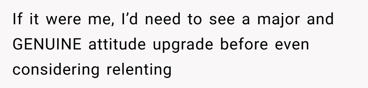 If it were me, I’d need to see a major and GENUINE attitude upgrade before even considering relenting
