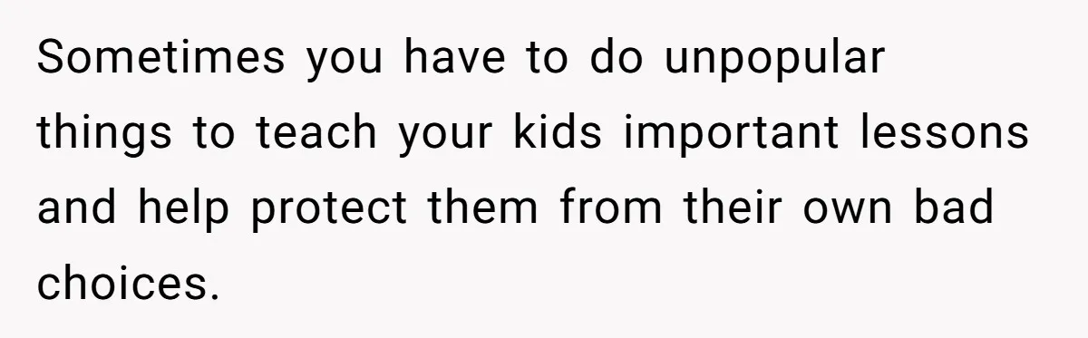 Sometimes you have to do unpopular things to teach your kids important lessons and help protect them from their own bad choices.