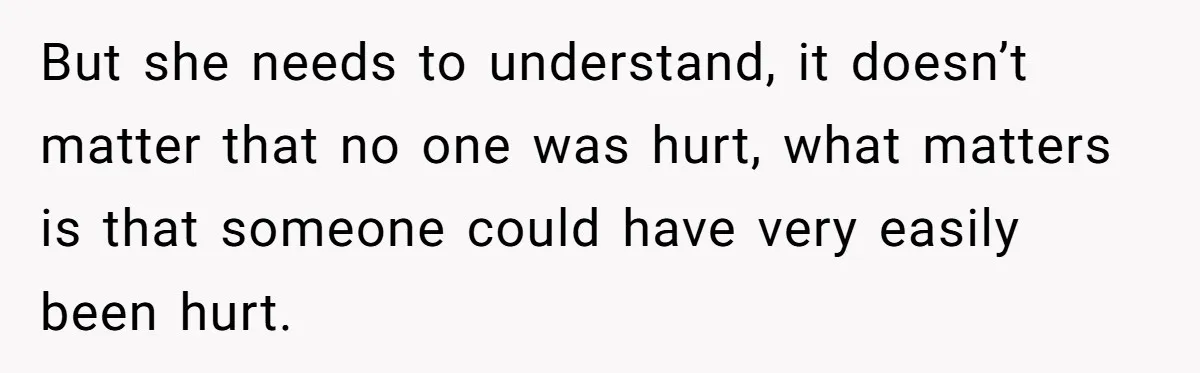 But she needs to understand, it doesn’t matter that no one was hurt, what matters is that someone could have very easily been hurt.