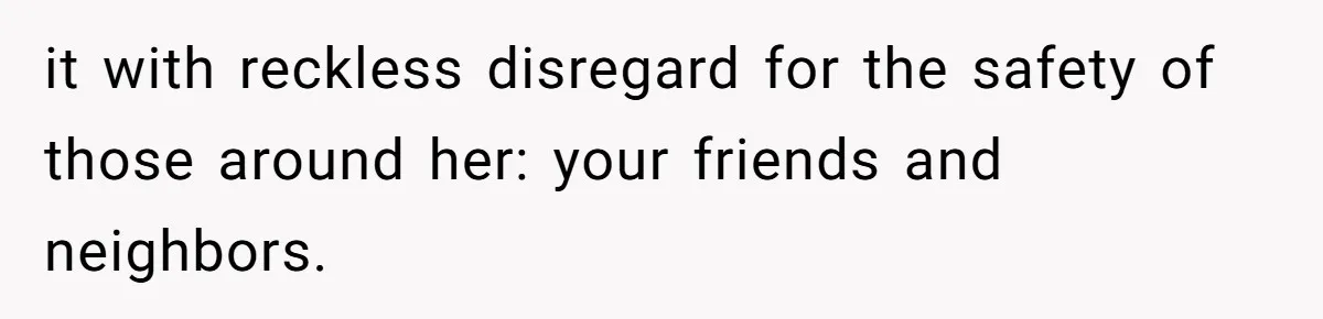 it with reckless disregard for the safety of those around her: your friends and neighbors.