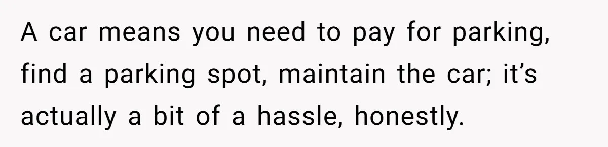 A car means you need to pay for parking, find a parking spot, maintain the car; it’s actually a bit of a hassle, honestly.