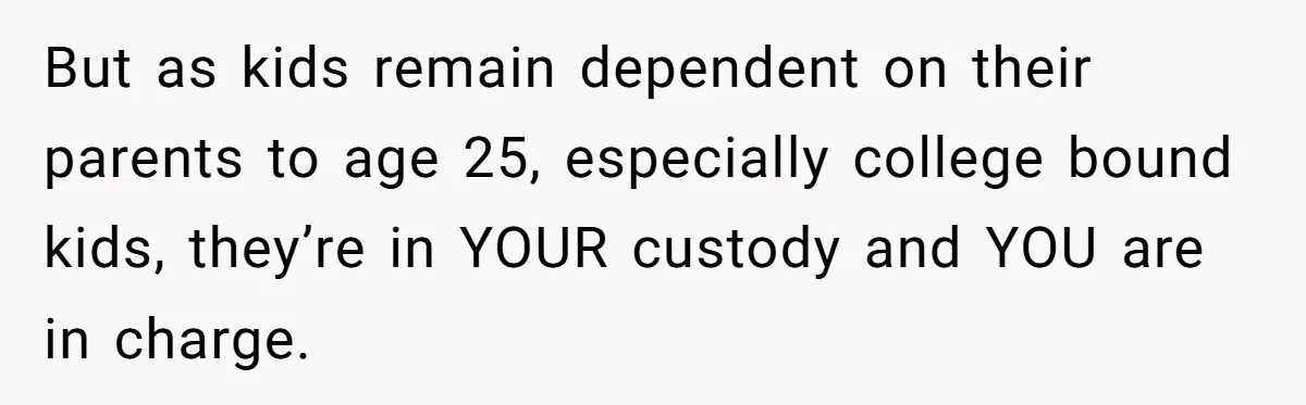 But as kids remain dependent on their parents to age 25, especially college bound kids, they’re in YOUR custody and YOU are in charge.