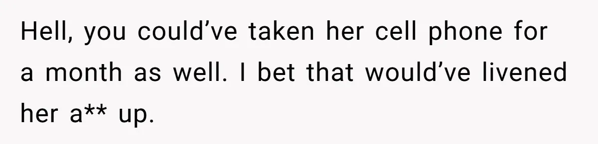 Hell, you could’ve taken her cell phone for a month as well. I bet that would’ve livened her a** up.