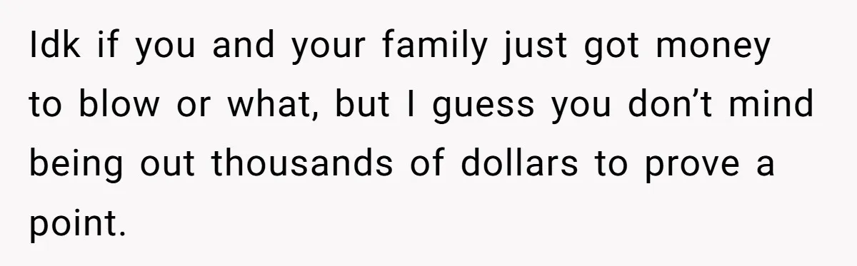 Idk if you and your family just got money to blow or what, but I guess you don’t mind being out thousands of dollars to prove a point.