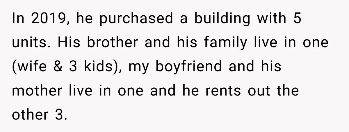In 2019, he purchased a building with 5 units. His brother and his family live in one (wife & 3 kids), my boyfriend and his mother live in one and...