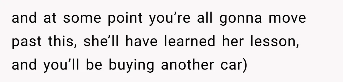 and at some point you’re all gonna move past this, she’ll have learned her lesson, and you’ll be buying another car)