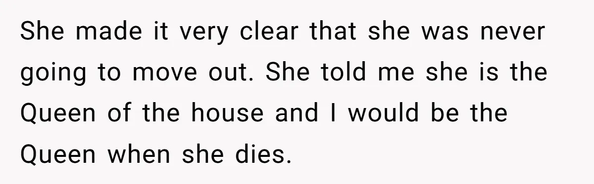 She made it very clear that she was never going to move out. She told me she is the Queen of the house and I would be the Queen when...