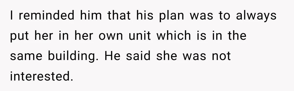 I reminded him that his plan was to always put her in her own unit which is in the same building. He said she was not interested.
