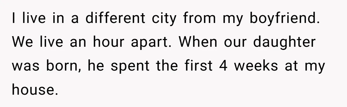 I live in a different city from my boyfriend. We live an hour apart. When our daughter was born, he spent the first 4 weeks at my house.