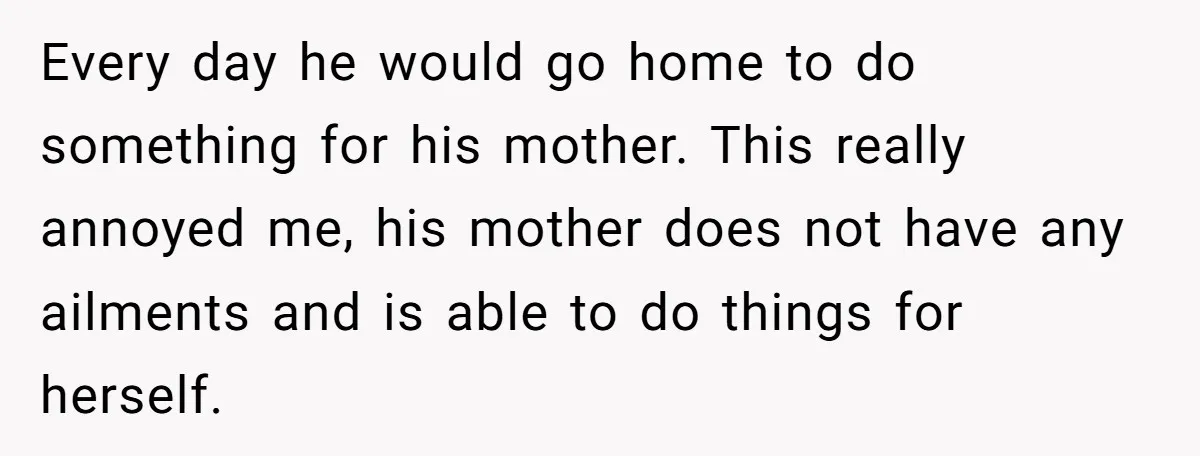 Every day he would go home to do something for his mother. This really annoyed me, his mother does not have any ailments and is able to do things for...