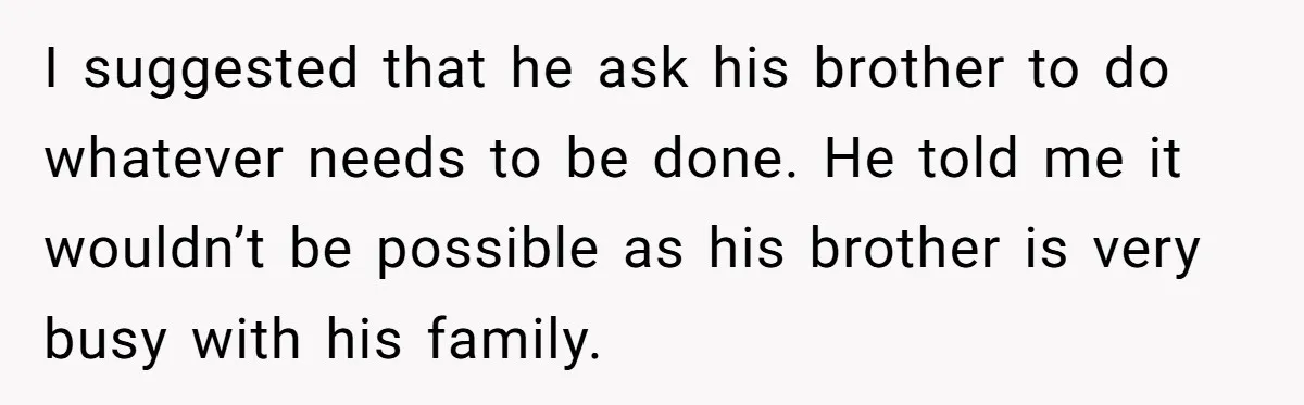 I suggested that he ask his brother to do whatever needs to be done. He told me it wouldn’t be possible as his brother is very busy with his family.